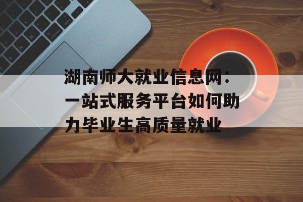 湖南师大就业信息网：一站式服务平台如何助力毕业生高质量就业-第1张图片-