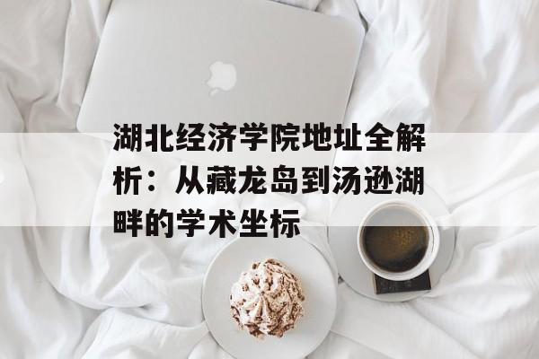湖北经济学院地址全解析：从藏龙岛到汤逊湖畔的学术坐标-第1张图片-
