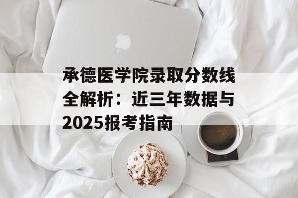 承德医学院录取分数线全解析：近三年数据与2025报考指南-第1张图片-