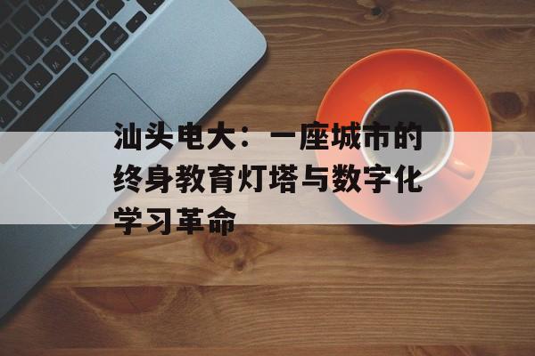 汕头电大：一座城市的终身教育灯塔与数字化学习革命-第1张图片-