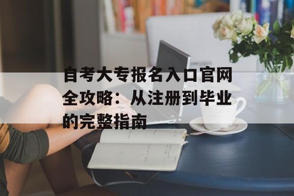 自考大专报名入口官网全攻略：从注册到毕业的完整指南-第1张图片-