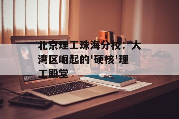 北京理工珠海分校：大湾区崛起的'硬核'理工殿堂-第1张图片-