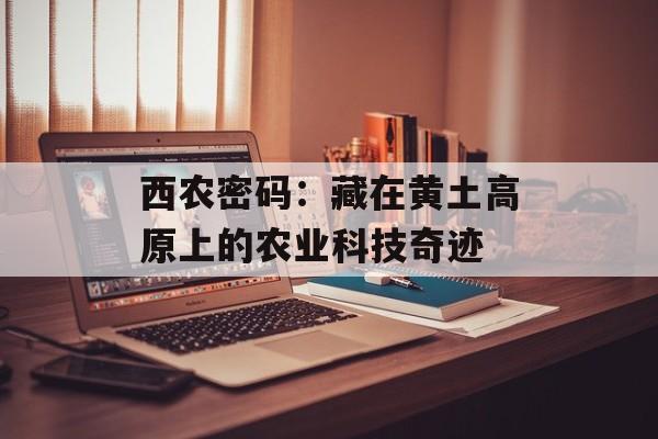 西农密码：藏在黄土高原上的农业科技奇迹-第1张图片-