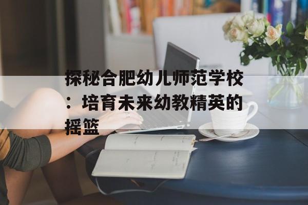 探秘合肥幼儿师范学校：培育未来幼教精英的摇篮-第1张图片-