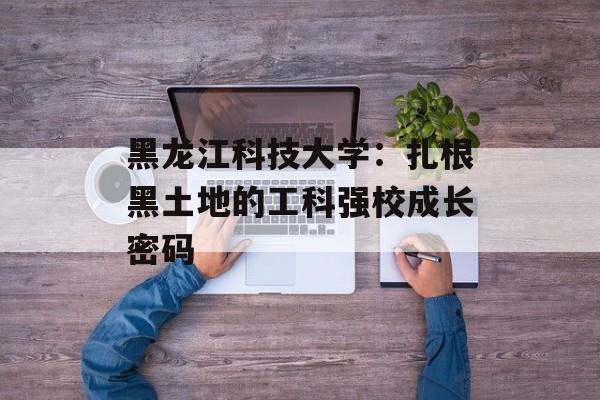 黑龙江科技大学：扎根黑土地的工科强校成长密码-第1张图片-