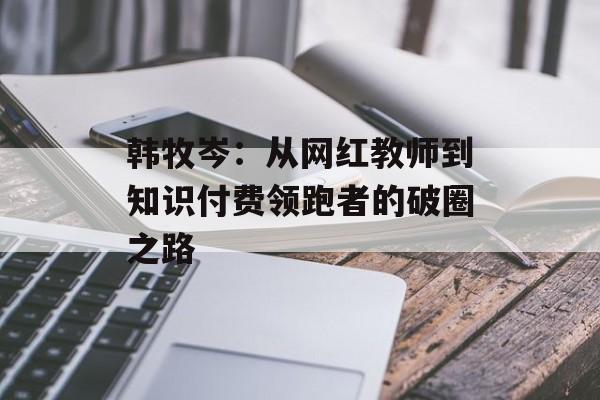 韩牧岑：从网红教师到知识付费领跑者的破圈之路-第1张图片-