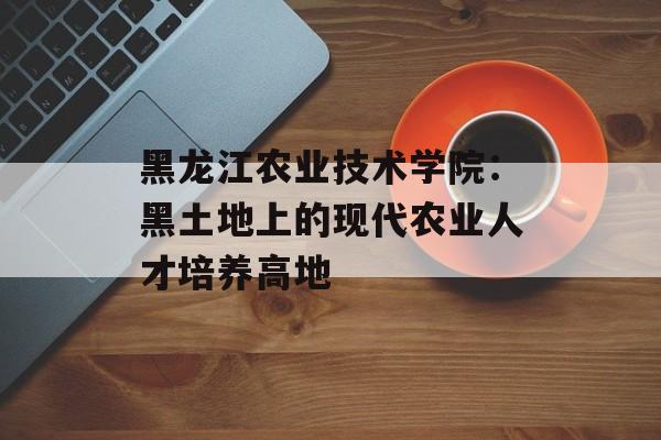 黑龙江农业技术学院：黑土地上的现代农业人才培养高地-第1张图片-