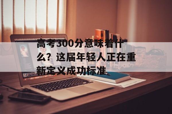 高考300分意味着什么？这届年轻人正在重新定义成功标准-第1张图片-