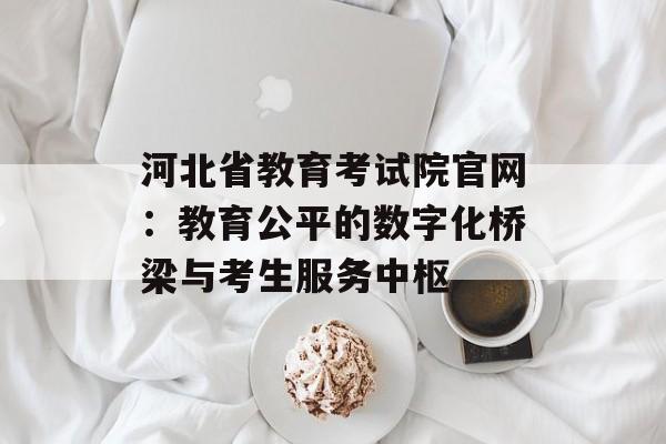 河北省教育考试院官网：教育公平的数字化桥梁与考生服务中枢-第1张图片-