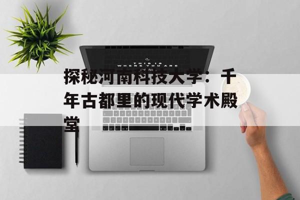 探秘河南科技大学：千年古都里的现代学术殿堂-第1张图片-
