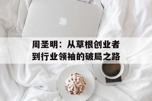 周圣明：从草根创业者到行业领袖的破局之路-第1张图片-