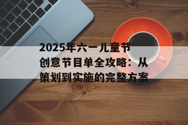 2025年六一儿童节创意节目单全攻略：从策划到实施的完整方案-第1张图片-