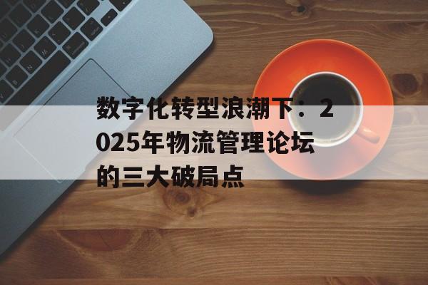 数字化转型浪潮下：2025年物流管理论坛的三大破局点-第1张图片-