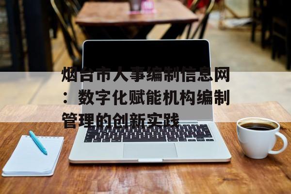 烟台市人事编制信息网：数字化赋能机构编制管理的创新实践-第1张图片-