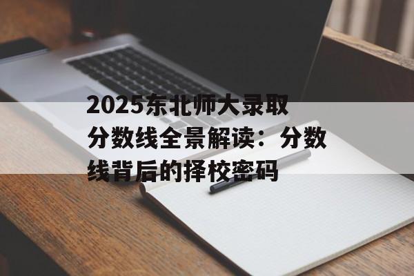 2025东北师大录取分数线全景解读：分数线背后的择校密码-第1张图片-
