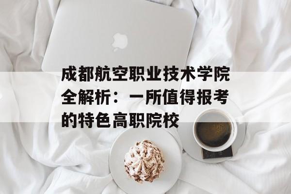 成都航空职业技术学院全解析：一所值得报考的特色高职院校-第1张图片-
