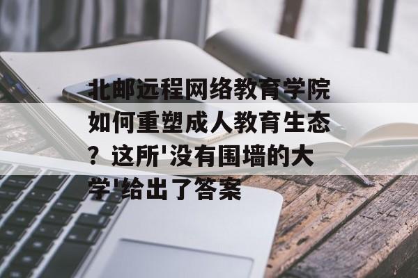 北邮远程网络教育学院如何重塑成人教育生态？这所'没有围墙的大学'给出了答案-第1张图片-