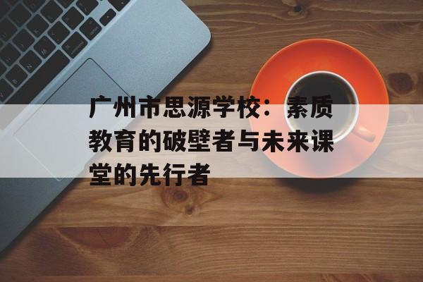 广州市思源学校：素质教育的破壁者与未来课堂的先行者-第1张图片-