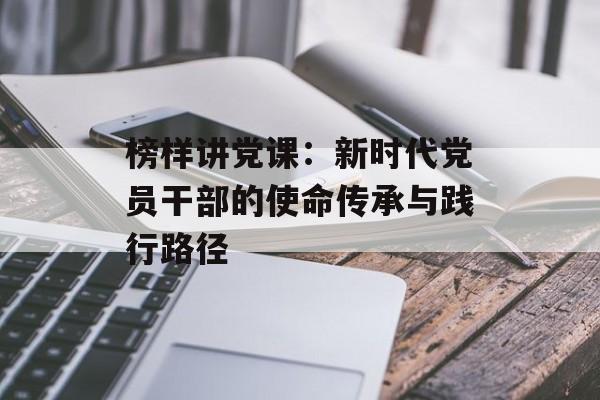 榜样讲党课：新时代党员干部的使命传承与践行路径-第1张图片-
