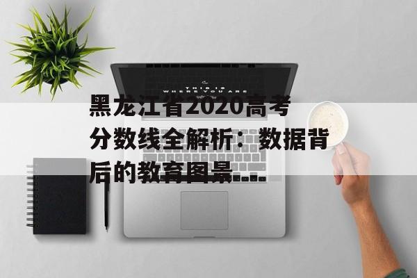 黑龙江省2020高考分数线全解析：数据背后的教育图景-第1张图片-