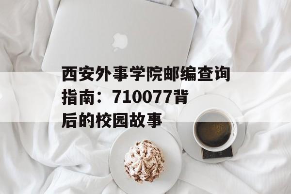 西安外事学院邮编查询指南：710077背后的校园故事-第1张图片-