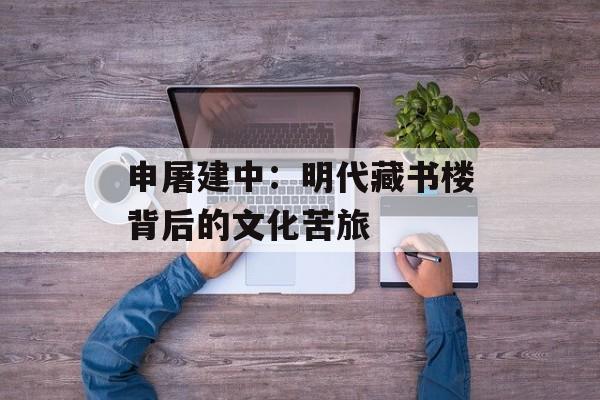 申屠建中：明代藏书楼背后的文化苦旅-第1张图片-