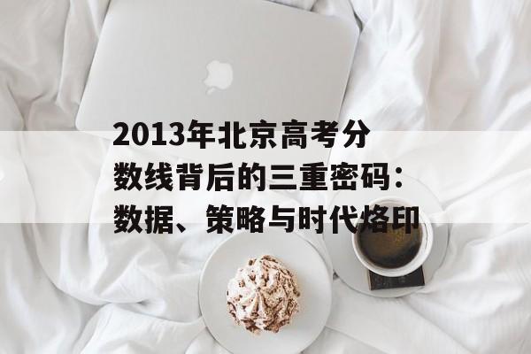 2013年北京高考分数线背后的三重密码：数据、策略与时代烙印-第1张图片-