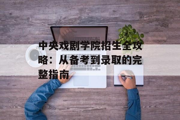 中央戏剧学院招生全攻略：从备考到录取的完整指南-第1张图片-