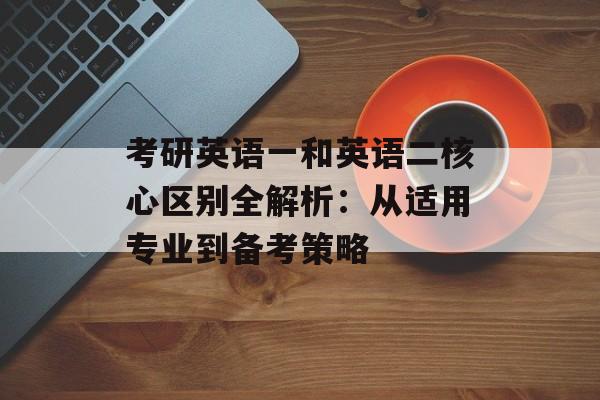 考研英语一和英语二核心区别全解析：从适用专业到备考策略-第1张图片-