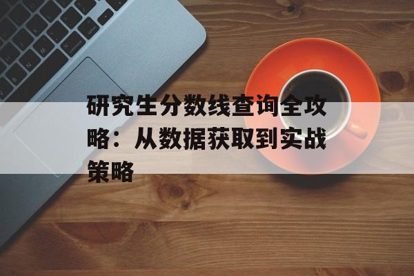 研究生分数线查询全攻略：从数据获取到实战策略-第1张图片-