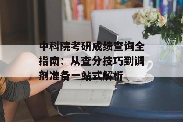 中科院考研成绩查询全指南：从查分技巧到调剂准备一站式解析-第1张图片-