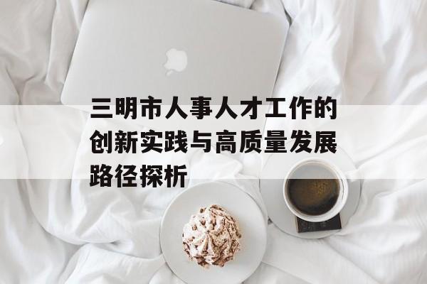 三明市人事人才工作的创新实践与高质量发展路径探析-第1张图片-