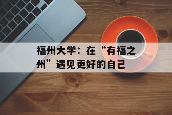 福州大学：在“有福之州”遇见更好的自己-第1张图片-
