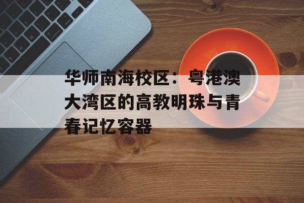 华师南海校区：粤港澳大湾区的高教明珠与青春记忆容器-第1张图片-