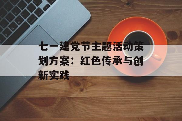 七一建党节主题活动策划方案：红色传承与创新实践-第1张图片-