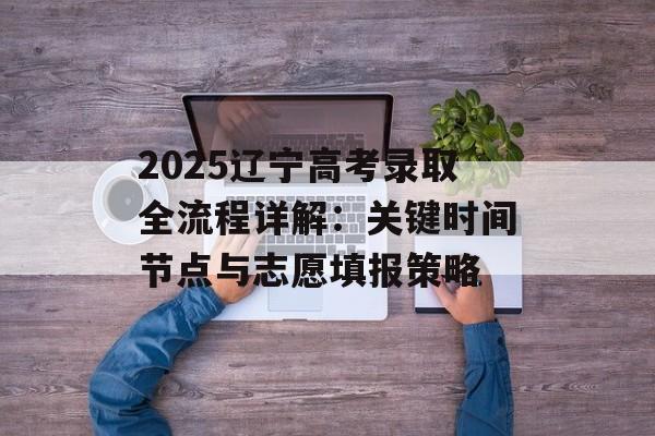 2025辽宁高考录取全流程详解：关键时间节点与志愿填报策略-第1张图片-