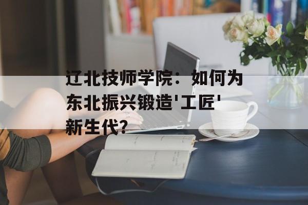 辽北技师学院：如何为东北振兴锻造'工匠'新生代？-第1张图片-