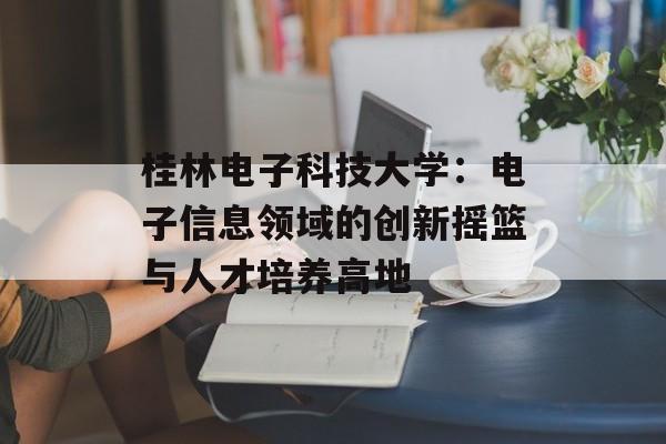 桂林电子科技大学：电子信息领域的创新摇篮与人才培养高地-第1张图片-
