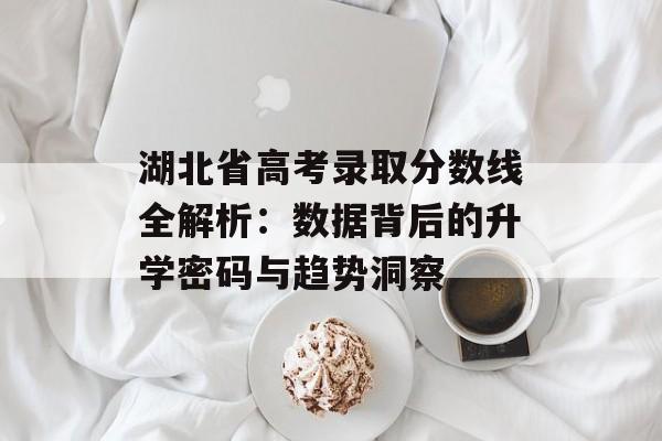 湖北省高考录取分数线全解析：数据背后的升学密码与趋势洞察-第1张图片-