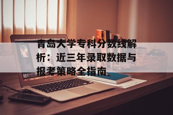 青岛大学专科分数线解析：近三年录取数据与报考策略全指南-第1张图片-