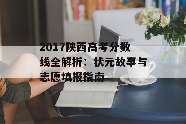 2017陕西高考分数线全解析：状元故事与志愿填报指南-第1张图片-