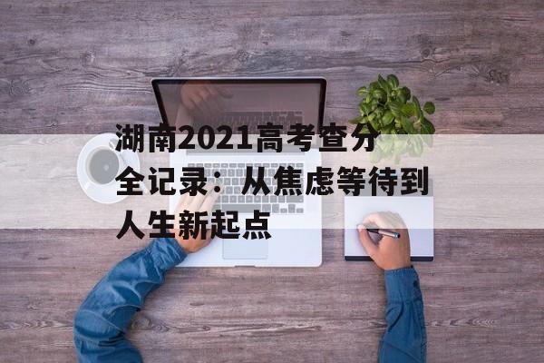 湖南2021高考查分全记录：从焦虑等待到人生新起点-第1张图片-