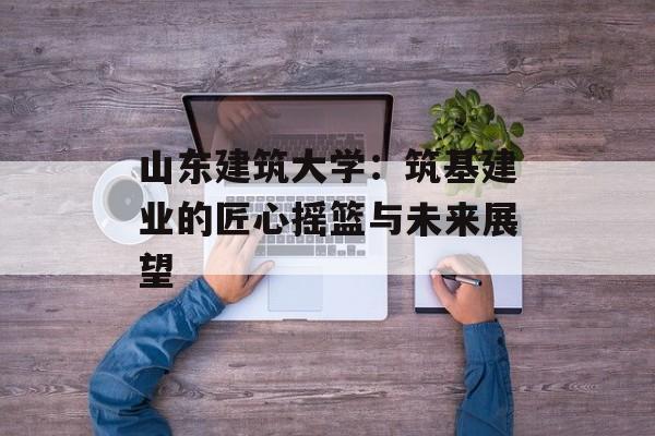 山东建筑大学：筑基建业的匠心摇篮与未来展望-第1张图片-