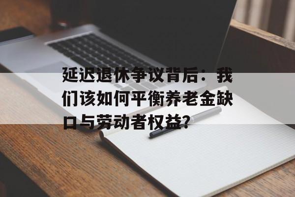 延迟退休争议背后：我们该如何平衡养老金缺口与劳动者权益？-第1张图片-