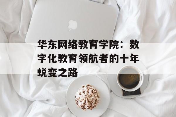 华东网络教育学院：数字化教育领航者的十年蜕变之路-第1张图片-