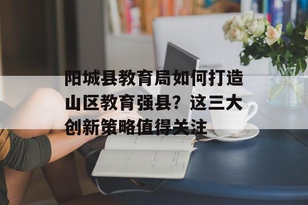 阳城县教育局如何打造山区教育强县？这三大创新策略值得关注-第1张图片-