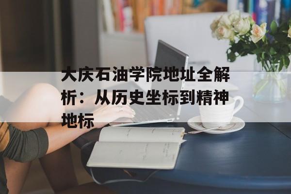 大庆石油学院地址全解析：从历史坐标到精神地标-第1张图片-