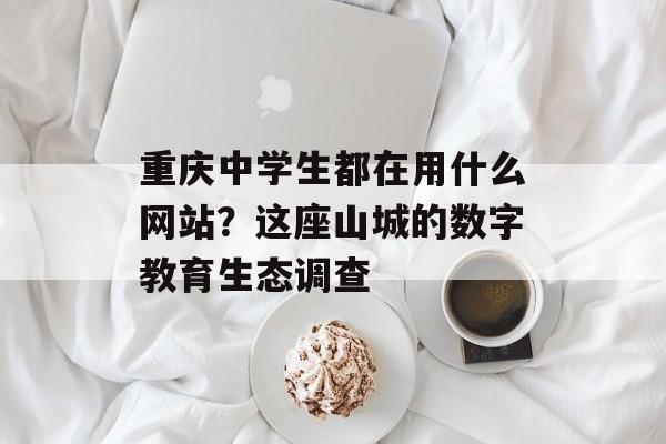 重庆中学生都在用什么网站？这座山城的数字教育生态调查-第1张图片-