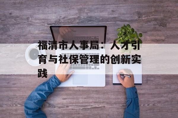 福清市人事局：人才引育与社保管理的创新实践-第1张图片-