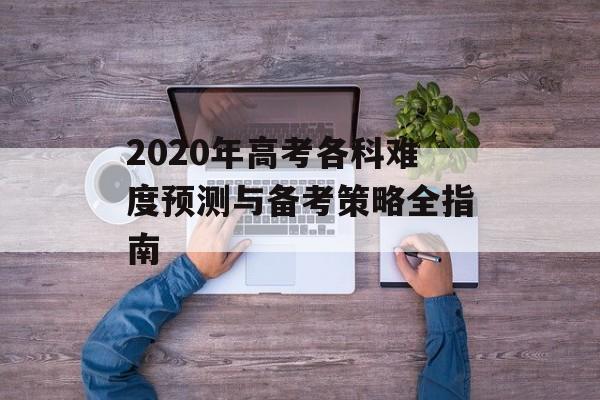 2020年高考各科难度预测与备考策略全指南-第1张图片-